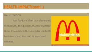 HEALTH IMPACT(conti..)
MALNUTRITION:
Fast food are often lack of minerals
like calcium, iron, potassium, zinc, vitamins
like A, B complex, C,D,E.so regular use fastfood
leads to malnutrition and its associated
diseases.
 