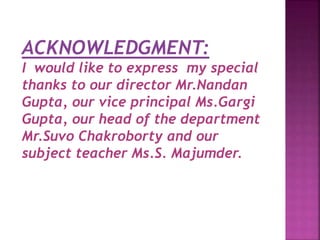 ACKNOWLEDGMENT:
I would like to express my special
thanks to our director Mr.Nandan
Gupta, our vice principal Ms.Gargi
Gupta, our head of the department
Mr.Suvo Chakroborty and our
subject teacher Ms.S. Majumder.
 