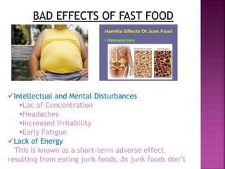 BAD EFFECTS OF FAST FOOD
Intellectual and Mental Disturbances
Lac of Concentration
Headaches
Increased Irritability
Early Fatigue
Lack of Energy
This is known as a short-term adverse effect
resulting from eating junk foods. As junk foods don’t
 