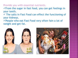 Provide you with essential nutrients.
From the sugar in fast food, you can get feelings in
your teeth.
 The salts in Fast Food can effect the functioning of
your kidneys.
People who eat Fast Food very often fain a lot of
weight and get fat.
 