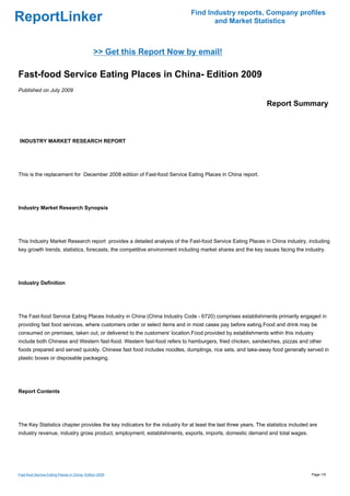 Find Industry reports, Company profiles
ReportLinker                                                                        and Market Statistics



                                               >> Get this Report Now by email!

Fast-food Service Eating Places in China- Edition 2009
Published on July 2009

                                                                                                               Report Summary



INDUSTRY MARKET RESEARCH REPORT




This is the replacement for December 2008 edition of Fast-food Service Eating Places in China report.




Industry Market Research Synopsis




This Industry Market Research report provides a detailed analysis of the Fast-food Service Eating Places in China industry, including
key growth trends, statistics, forecasts, the competitive environment including market shares and the key issues facing the industry.




Industry Definition




The Fast-food Service Eating Places Industry in China (China Industry Code - 6720) comprises establishments primarily engaged in
providing fast food services, where customers order or select items and in most cases pay before eating.Food and drink may be
consumed on premises, taken out, or delivered to the customers' location.Food provided by establishments within this industry
include both Chinese and Western fast-food. Western fast-food refers to hamburgers, fried chicken, sandwiches, pizzas and other
foods prepared and served quickly. Chinese fast food includes noodles, dumplings, rice sets, and take-away food generally served in
plastic boxes or disposable packaging.




Report Contents




The Key Statistics chapter provides the key indicators for the industry for at least the last three years. The statistics included are
industry revenue, industry gross product, employment, establishments, exports, imports, domestic demand and total wages.




Fast-food Service Eating Places in China- Edition 2009                                                                             Page 1/5
 