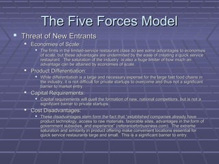 The Five Forces ModelThe Five Forces Model
 Threat of New EntrantsThreat of New Entrants
 Economies of Scale:Economies of Scale:
 The firms in the limited-service restaurant class do see some advantages to economiesThe firms in the limited-service restaurant class do see some advantages to economies
of scale, but these advantages are undermined by the ease of creating a quick serviceof scale, but these advantages are undermined by the ease of creating a quick service
restaurant. The saturation of the industry is also a huge limiter of how much anrestaurant. The saturation of the industry is also a huge limiter of how much an
advantage can be attained by economies of scale.advantage can be attained by economies of scale.
 Product Differentiation:Product Differentiation:
 While differentiation is a large and necessary expense for the large fast food chains inWhile differentiation is a large and necessary expense for the large fast food chains in
the industry, it is not difficult for private startups to overcome and thus not a significantthe industry, it is not difficult for private startups to overcome and thus not a significant
barrier to market entry.barrier to market entry.
 Capital Requirements:Capital Requirements:
 Capital requirements will quell the formation of new, national competitors, but is not aCapital requirements will quell the formation of new, national competitors, but is not a
significant barrier to private startups.significant barrier to private startups.
 Cost Disadvantages:Cost Disadvantages:
 These disadvantages stem form the fact that “established companies already haveThese disadvantages stem form the fact that “established companies already have
product technology, access to raw materials, favorable sites, advantages in the form ofproduct technology, access to raw materials, favorable sites, advantages in the form of
government subsidies, and experience” (referenceforbusiness.com). The extremegovernment subsidies, and experience” (referenceforbusiness.com). The extreme
saturation and similarity in product offering make convenient locations essential forsaturation and similarity in product offering make convenient locations essential for
quick service restaurants large and small. This is a significant barrier to entry.quick service restaurants large and small. This is a significant barrier to entry.
 
