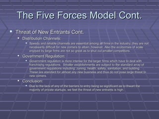 The Five Forces Model Cont.The Five Forces Model Cont.
 Threat of New Entrants Cont.Threat of New Entrants Cont.
 Distribution Channels:Distribution Channels:
 Speedy and reliable channels are essential among all firms in the industry, they are notSpeedy and reliable channels are essential among all firms in the industry, they are not
necessarily difficult for new comers to attain, however. Also the economies of scalenecessarily difficult for new comers to attain, however. Also the economies of scale
enjoyed by large firms are not so great as to shut out smaller competitors.enjoyed by large firms are not so great as to shut out smaller competitors.
 Government Regulation:Government Regulation:
 Government regulation is more intense for the larger firms which have to deal withGovernment regulation is more intense for the larger firms which have to deal with
franchising regulations. Smaller establishments are subject to the standard array offranchising regulations. Smaller establishments are subject to the standard array of
government regulations including: zoning, health, safety, sanitation, and building.government regulations including: zoning, health, safety, sanitation, and building.
These are standard for almost any new business and thus do not pose large threat toThese are standard for almost any new business and thus do not pose large threat to
new comers.new comers.
 Conclusion:Conclusion:
 Due to the lack of any of the barriers to entry being so significant as to thwart theDue to the lack of any of the barriers to entry being so significant as to thwart the
majority of private startups, we feel the threat of new entrants is high.majority of private startups, we feel the threat of new entrants is high.
 