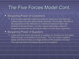 The Five Forces Model Cont.The Five Forces Model Cont.
 Bargaining Power of CustomersBargaining Power of Customers
 Even though customer switching costs are nearly zero, the fast foodEven though customer switching costs are nearly zero, the fast food
industry does not worry about loyalty because “On average, one-fifth ofindustry does not worry about loyalty because “On average, one-fifth of
the population of the USA eats in a fast-food restaurant each day”the population of the USA eats in a fast-food restaurant each day”
(Oxford University Press). It is this volume that keeps customer(Oxford University Press). It is this volume that keeps customer
bargaining power low by diluting the effect of a few picky customers.bargaining power low by diluting the effect of a few picky customers.
 Bargaining Power of SuppliersBargaining Power of Suppliers
 Large fast food chains thousands of suppliers to choose from and selectLarge fast food chains thousands of suppliers to choose from and select
theirs through a competitive bid process. They can switch supplierstheirs through a competitive bid process. They can switch suppliers
easily and tend to make up a large portion of the supplier’s revenue.easily and tend to make up a large portion of the supplier’s revenue.
This severely limits the bargaining power of suppliers.This severely limits the bargaining power of suppliers.
 