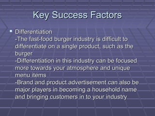 Key Success FactorsKey Success Factors
 DifferentiationDifferentiation
-The fast-food burger industry is difficult to-The fast-food burger industry is difficult to
differentiate on a single product, such as thedifferentiate on a single product, such as the
burgerburger
-Differentiation in this industry can be focused-Differentiation in this industry can be focused
more towards your atmosphere and uniquemore towards your atmosphere and unique
menu itemsmenu items
-Brand and product advertisement can also be-Brand and product advertisement can also be
major players in becoming a household namemajor players in becoming a household name
and bringing customers in to your industryand bringing customers in to your industry
 