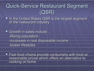 Quick-Service Restaurant SegmentQuick-Service Restaurant Segment
(QSR)(QSR)
 In the United States QSR is the largest segmentIn the United States QSR is the largest segment
of the restaurant industryof the restaurant industry
 Growth in sales include…Growth in sales include…
-Rising population-Rising population
-increases in real disposable income-increases in real disposable income
-busier lifestyles-busier lifestyles
 Fast food chains provide consumers with food atFast food chains provide consumers with food at
reasonable prices which offers an alternative toreasonable prices which offers an alternative to
cooking at homecooking at home
 