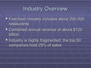 Industry OverviewIndustry Overview
 Fast-food industry includes about 200,000Fast-food industry includes about 200,000
restaurantsrestaurants
 Combined annual revenue of about $120Combined annual revenue of about $120
billionbillion
 Industry is highly fragmented: the top 50Industry is highly fragmented: the top 50
companies hold 25% of salescompanies hold 25% of sales
 