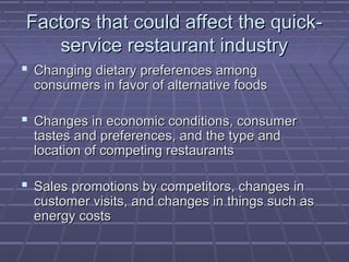 Factors that could affect the quick-Factors that could affect the quick-
service restaurant industryservice restaurant industry
 Changing dietary preferences amongChanging dietary preferences among
consumers in favor of alternative foodsconsumers in favor of alternative foods
 Changes in economic conditions, consumerChanges in economic conditions, consumer
tastes and preferences, and the type andtastes and preferences, and the type and
location of competing restaurantslocation of competing restaurants
 Sales promotions by competitors, changes inSales promotions by competitors, changes in
customer visits, and changes in things such ascustomer visits, and changes in things such as
energy costsenergy costs
 