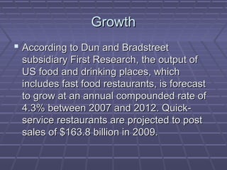 GrowthGrowth
 According to Dun and BradstreetAccording to Dun and Bradstreet
subsidiary First Research, the output ofsubsidiary First Research, the output of
US food and drinking places, whichUS food and drinking places, which
includes fast food restaurants, is forecastincludes fast food restaurants, is forecast
to grow at an annual compounded rate ofto grow at an annual compounded rate of
4.3% between 2007 and 2012. Quick-4.3% between 2007 and 2012. Quick-
service restaurants are projected to postservice restaurants are projected to post
sales of $163.8 billion in 2009.sales of $163.8 billion in 2009.
 