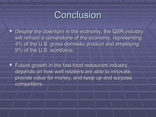 ConclusionConclusion
 Despite the downturn in the economy, the QSR industryDespite the downturn in the economy, the QSR industry
will remain a cornerstone of the economy, representingwill remain a cornerstone of the economy, representing
4% of the U.S. gross domestic product and employing4% of the U.S. gross domestic product and employing
9% of the U.S. workforce.9% of the U.S. workforce.
 Future growth in the fast-food restaurant industryFuture growth in the fast-food restaurant industry
depends on how well retailers are able to innovate,depends on how well retailers are able to innovate,
provide value for money, and keep up and surpassprovide value for money, and keep up and surpass
competitors.competitors.
 