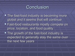 ConclusionConclusion
 The fast-food industry is becoming moreThe fast-food industry is becoming more
global and it seems that will continueglobal and it seems that will continue
 Fast-food restaurants mostly compete onFast-food restaurants mostly compete on
price, location, and food qualityprice, location, and food quality
 The growth of the fast-food industry isThe growth of the fast-food industry is
expected to generally stay the same overexpected to generally stay the same over
the next few yearsthe next few years
 