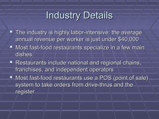 Industry DetailsIndustry Details
 The industry is highly labor-intensive: the averageThe industry is highly labor-intensive: the average
annual revenue per worker is just under $40,000annual revenue per worker is just under $40,000
 Most fast-food restaurants specialize in a few mainMost fast-food restaurants specialize in a few main
dishesdishes
 Restaurants include national and regional chains,Restaurants include national and regional chains,
franchises, and independent operatorsfranchises, and independent operators
 Most fast-food restaurants use a POS (point of sale)Most fast-food restaurants use a POS (point of sale)
system to take orders from drive-thrus and thesystem to take orders from drive-thrus and the
registerregister
 