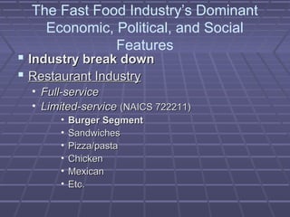 The Fast Food Industry’s Dominant
Economic, Political, and Social
Features
 Industry break downIndustry break down
 Restaurant IndustryRestaurant Industry
• Full-serviceFull-service
• Limited-serviceLimited-service (NAICS 722211)(NAICS 722211)
• Burger SegmentBurger Segment
• SandwichesSandwiches
• Pizza/pastaPizza/pasta
• ChickenChicken
• MexicanMexican
• Etc.Etc.
 