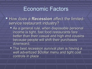 Economic Factors
 How does aHow does a RecessionRecession affect the limited-affect the limited-
service restaurant industry?service restaurant industry?
 As a general rule, when disposable personalAs a general rule, when disposable personal
income is tight, fast food restaurants fareincome is tight, fast food restaurants fare
better than their casual and high end cousinsbetter than their casual and high end cousins
because people will shift their purchasesbecause people will shift their purchases
downward.downward.
 The best recession survival plan is having aThe best recession survival plan is having a
well advertized $Dollar menu and tight costwell advertized $Dollar menu and tight cost
controls in place .controls in place .
 