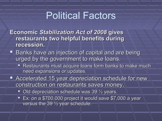 Political Factors
EconomicEconomic Stabilization Act of 2008Stabilization Act of 2008 givesgives
restaurants two helpful benefits duringrestaurants two helpful benefits during
recession.recession.
 Banks have an injection of capital and are beingBanks have an injection of capital and are being
urged by the government to make loans.urged by the government to make loans.
 Restaurants must acquire loans form banks to make muchRestaurants must acquire loans form banks to make much
need expansions or updates.need expansions or updates.
 Accelerated 15 year depreciation schedule for newAccelerated 15 year depreciation schedule for new
construction on restaurants saves money.construction on restaurants saves money.
 Old depreciation schedule was 39 ½ years.Old depreciation schedule was 39 ½ years.
 Ex: on a $700,000 project it would save $7,000 a yearEx: on a $700,000 project it would save $7,000 a year
versus the 39 ½ year schedule.versus the 39 ½ year schedule.
 