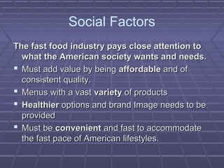 Social Factors
The fast food industry pays close attention toThe fast food industry pays close attention to
what the American society wants and needs.what the American society wants and needs.
 Must add value by beingMust add value by being affordableaffordable and ofand of
consistent quality.consistent quality.
 Menus with a vastMenus with a vast varietyvariety of productsof products
 HealthierHealthier options and brand Image needs to beoptions and brand Image needs to be
providedprovided
 Must beMust be convenientconvenient and fast to accommodateand fast to accommodate
the fast pace of American lifestyles.the fast pace of American lifestyles.
 