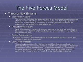 The Five Forces Model Threat of New Entrants Economies of Scale: The firms in the limited-service restaurant class do see some advantages to economies of scale, but these advantages are undermined by the ease of creating a quick service restaurant.  The saturation of the industry  is also a huge limiter of how much an advantage can be attained by economies of scale. Product Differentiation: While differentiation is a large and necessary expense for the large fast food chains in the industry, it is not difficult for private startups to overcome and thus not a significant barrier to market entry. Capital Requirements: Capital requirements will quell the formation of new, national competitors, but is not a significant barrier to private startups. Cost Disadvantages: These disadvantages stem form the fact that “established companies already have product technology, access to raw materials, favorable sites, advantages in the form of government subsidies, and experience” (referenceforbusiness.com).  The extreme saturation and similarity in product offering make convenient locations essential for quick service restaurants large and small.  This is a significant barrier to entry. 
