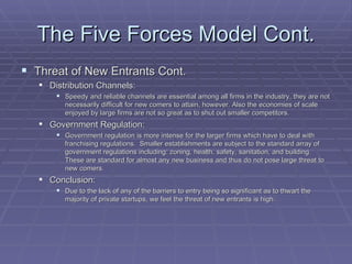 The Five Forces Model Cont. Threat of New Entrants Cont. Distribution Channels: Speedy and reliable channels are essential among all firms in the industry, they are not necessarily difficult for new comers to attain, however. Also the economies of scale enjoyed by large firms are not so great as to shut out smaller competitors.  Government Regulation: Government regulation is more intense for the larger firms which have to deal with franchising regulations.  Smaller establishments are subject to the standard array of government regulations including: zoning, health, safety, sanitation, and building.  These are standard for almost any new business and thus do not pose large threat to new comers. Conclusion: Due to the lack of any of the barriers to entry being so significant as to thwart the majority of private startups, we feel the threat of new entrants is high. 
