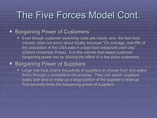The Five Forces Model Cont. Bargaining Power of Customers Even though customer switching costs are nearly zero, the fast food industry does not worry about loyalty because “On average, one-fifth of the population of the USA eats in a fast-food restaurant each day” (Oxford University Press).  It is this volume that keeps customer bargaining power low by diluting the effect of a few picky customers. Bargaining Power of Suppliers Large fast food chains thousands of suppliers to choose from and select theirs through a competitive bid process.  They can switch suppliers easily and tend to make up a large portion of the supplier’s revenue.  This severely limits the bargaining power of suppliers. 