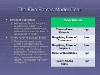 The Five Forces Model Cont. Threat of Substitutes With so many firms in the quick service/burger industry, low switching costs, similar products, and healthier options, the threat of substitutes is very high. Rivalry Among Existing Firms The limited-service industry defines a red ocean industry.  Firms compete for market share in a saturated market.  Growth, particularly in hamburger chains, is very slow so the customer base is not growing as fast as the industry.  This leads to high rivalry among firms. Conclusion Threat of New Entrants High Bargaining Power of Customers Low Bargaining Power of Suppliers Low Threat of Substitutes High Rivalry Among Firms High 