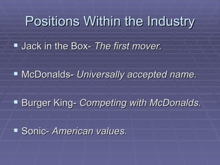 Positions Within the Industry Jack in the Box-  The first mover. McDonalds-  Universally accepted name. Burger King-  Competing with McDonalds. Sonic-  American values. 