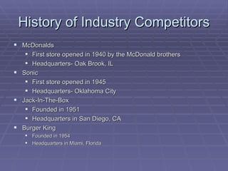 History of Industry Competitors McDonalds First store opened in 1940 by the McDonald brothers Headquarters- Oak Brook, IL Sonic First store opened in 1945 Headquarters- Oklahoma City Jack-In-The-Box Founded in 1951  Headquarters in San Diego, CA Burger King Founded in 1954 Headquarters in Miami, Florida 