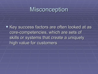 Misconception Key success factors are often looked at as core-competencies, which are sets of skills or systems that create a uniquely high value for customers  