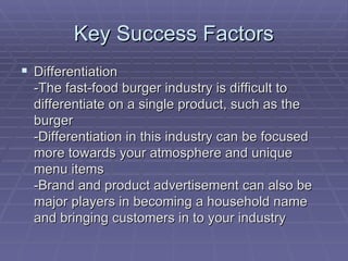 Key Success Factors Differentiation -The fast-food burger industry is difficult to differentiate on a single product, such as the burger -Differentiation in this industry can be focused more towards your atmosphere and unique menu items -Brand and product advertisement can also be major players in becoming a household name and bringing customers in to your industry  