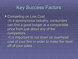 Key Success Factors Competing on Low Cost -In a synonymous industry, consumers can find a good burger at a comparable price from just about any of the competitors  -It is important to cut down on overhead cost of your firm in order to make the most off of your sales  