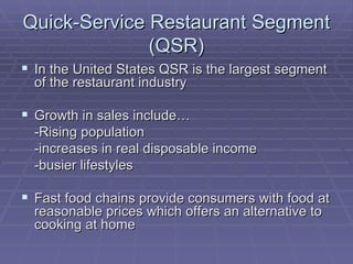 Quick-Service Restaurant Segment (QSR) In the United States QSR is the largest segment of the restaurant industry Growth in sales include… -Rising population -increases in real disposable income -busier lifestyles Fast food chains provide consumers with food at reasonable prices which offers an alternative to cooking at home 