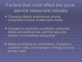 Factors that could affect the quick-service restaurant industry Changing dietary preferences among consumers in favor of alternative foods Changes in economic conditions, consumer tastes and preferences, and the type and location of competing restaurants Sales promotions by competitors, changes in customer visits, and changes in things such as energy costs  