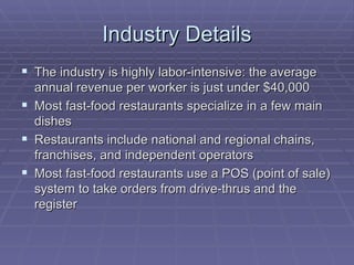 Industry Details The industry is highly labor-intensive: the average annual revenue per worker is just under $40,000 Most fast-food restaurants specialize in a few main dishes Restaurants include national and regional chains, franchises, and independent operators Most fast-food restaurants use a POS (point of sale) system to take orders from drive-thrus and the register 