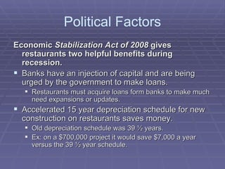 Political Factors Economic  Stabilization Act of 2008  gives restaurants two helpful benefits during recession. Banks have an injection of capital and are being urged by the government to make loans.  Restaurants must acquire loans form banks to make much need expansions or updates.  Accelerated 15 year depreciation schedule for new construction on restaurants saves money. Old depreciation schedule was 39 ½ years. Ex: on a $700,000 project it would save $7,000 a year versus the 39 ½ year schedule.  