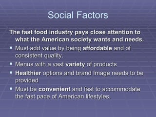 Social Factors The fast food industry pays close attention to what the American society wants and needs. Must add value by being  affordable  and of consistent quality.  Menus with a vast  variety  of products  Healthier  options and brand Image needs to be provided Must be  convenient  and fast to accommodate the fast pace of American lifestyles. 