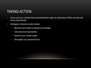 TAKING ACTION 
• All we can do to combat these advertisements is gain an awareness of them and become 
more media literate 
• Strategies to become media literate: 
• Become more skilled at designing messages 
• Take personal responsibility 
• Examine your mental codes 
• Strengthen your personal locus 
 