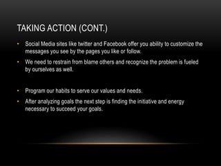 TAKING ACTION (CONT.) 
• Social Media sites like twitter and Facebook offer you ability to customize the 
messages you see by the pages you like or follow. 
• We need to restrain from blame others and recognize the problem is fueled 
by ourselves as well. 
• Program our habits to serve our values and needs. 
• After analyzing goals the next step is finding the initiative and energy 
necessary to succeed your goals. 
 