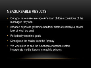 MEASUREABLE RESULTS 
• Our goal is to make average American children conscious of the 
messages they see 
• Broaden exposure (examine healthier alternatives/take a harder 
look at what we buy) 
• Periodically examine goals 
• Distinguish the reality from the fantasy 
• We would like to see the American education system 
incorporate media literacy into public schools 
