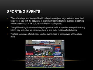 SPORTING EVENTS 
• When attending a sporting event traditionally patrons enjoy a large soda and some fried 
finger food. Now with the popularity of a variety of fast food options available at sporting 
venues the nutrition of the options available has not improved. 
• Young kids are highly influenced at sporting events and it is important along with teaching 
kids to stay active that we encourage them to also make nutritious food choices. 
• The food options we offer at major sporting events need to be improved with health in 
mind. 
 