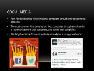 SOCIAL MEDIA 
• Fast Food companies run promotional campaigns through their social media 
accounts. 
• The most common thing done by fast food companies through social media 
is communicate with their customers, and handle their complaints. 
• The target audience for social media is normally for a younger audience. 
 
