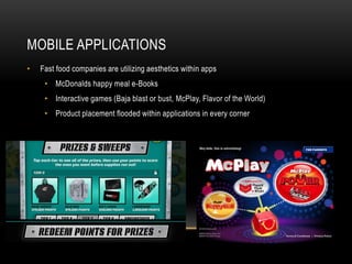 MOBILE APPLICATIONS 
• Fast food companies are utilizing aesthetics within apps 
• McDonalds happy meal e-Books 
• Interactive games (Baja blast or bust, McPlay, Flavor of the World) 
• Product placement flooded within applications in every corner 
 