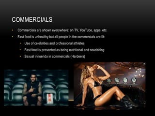 COMMERCIALS 
• Commercials are shown everywhere: on TV, YouTube, apps, etc. 
• Fast food is unhealthy but all people in the commercials are fit: 
• Use of celebrities and professional athletes 
• Fast food is presented as being nutritional and nourishing 
• Sexual innuendo in commercials (Hardee’s) 
 