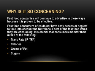 WHY IS IT SO CONCERNING? 
Fast food companies will continue to advertise in these ways 
because it is proven to be effective. 
Fast food consumers often do not have easy access or neglect 
to take into account the Nutritional Facts of the fast food items 
they are consuming. It is crucial that consumers monitor their 
intake of the following: 
• Trans Fats (IP-TFA) 
• Calories 
• Grams of Fat 
• Sugars 
 