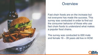Overview
Fast chain foods are on the increase but
not everyone has made the success. This
survey was conducted in order to find out
the consumer behavior of those who use
fast chain foods to understand what makes
a popular food chains.
The survey was conducted to 600 male
and female 16 – 39 years old live in HCM.
 