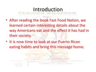 Introduction After reading the book Fast Food Nation, we learned certain interesting details about the way Americans eat and the effect it has had in their society.  It is now time to look at our Puerto Rican eating habits and bring this message home. 