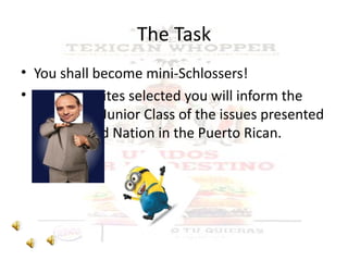 The Task You shall become mini-Schlossers! Using the sites selected you will inform the rest of the Junior Class of the issues presented in Fast Food Nation in the Puerto Rican. context. 