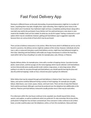 Fast Food Delivery App
Moving to a different house can be quite demanding. As personal possessions might be in a number of
boxes, unpacking them may take a lengthy time. Upon relocating, there might be some rooms in the
home which aren't functional. Your bathroom might not have a completely working shower along with a
new bath may need to be purchased. If your kitchen can't be used just because a new stove or oven
needs to be installed, food can't be cooked. So what you can do for supper? Seeing a restaurant is a such
option which may be considered, however, getting junk food delivery app is suggested, especially
because there are various kinds of food which may be purchased.
There are lots of delivery restaurants in city centres. When the home which it will likely be sent to can be
found in a province, the delivery service might be outdoors of the vicinity. However, individuals who live
near a cafe or restaurant that gives a quick food delivery service, might have food delivered straight to
their door. Selecting junk food delivery will enable any hungry homeowner to achieve the food they
need within half an hour of putting in an order, for example pizza, subs, Chinese, or Mexican.
Popular delivery dishes, for example pizza, come with a number of topping choices. Succulent tomato
plants, sweet onions, and hot sausage are the many toppings which may be selected. Junk food delivery
services that provide pizza usually provide small, medium, large pizzas, or extra-large pizzas. When
putting in an order for any pizza through junk food delivery, you should specify how big the pizza and
also the preferred toppings. Inside an hour, a brand new pizza is going to be delivered.
Other dishes that may be enjoyed through junk food delivery is Mexican food. Tasty tacos, burritos,
fajitas, and nachos could be delivered having a variety or fresh toppings, for example pico de gallo,
lettuce, black beans, sour cream, queso, cheese, and much more. There are lots of ways that Mexican
food could be purchased. Although a purchase be produced over the telephone but additionally on the
web too. Mexican junk food delivery restaurants usually provide menu's that may be read online.
If no silverware within the new house continues to be unpacked, you should request forks, knives,
spoons, and napkins, as well as condiments which are preferred. It's also remember this to buy drinks,
particularly if refrigerator has not been connected yet. Once everyone's order continues to be written
lower, an order could be place over the telephone, online, or from the smartphone. Many junk food
 
