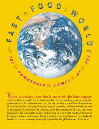 E N G L I S H T E A C H I N G F O R U M J A N U A R Y 2 0 0 2 25
here is debate over the history of the hamburger
and who deserves credit for its invention, but there is no disagreement about the
global stature it has achieved over the past few decades as a result of the prolifera-
tion of the fast food industry. Every day around the world, millions of them are sold
in thousands of restaurants. It is ironic, given this magnitude of sales, that most
hamburgers are remarkably similar: ground beef on a bun with condiments such as
ketchup, mustard, and pickles. Though modest, even monotonous, this sandwich
has become an icon among foods and a symbol of the globalization of fast food.
VFFAASS
TT
w
FF OO OO DD }
WW
OO
RRLLDD7
TThheev
hh
aa
mm
bb
uu rr gg ee rr v cc oo mm ee ss v
OO
FF
v
aaggee
b y
W i l l i a m P. A n c k e r
T
/
02-0017 ETF 40/1.25-32 01/16/2002 11:34 AM Page 25
 