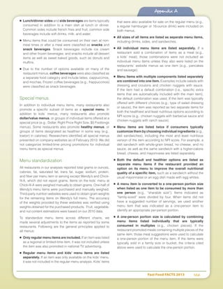 Fast Food FACTS 2013	 102
Appendix A
■	 Lunch/dinner sides and side beverages are items typically
consumed in addition to a main dish at lunch or dinner.
Common sides include french fries and fruit; common side
beverages include soft drinks, milk, and water.
■	Menu items that could be consumed on their own at non-
meal times or after a meal were classified as snacks and
snack beverages. Snack beverages include ice cream
and other frozen beverages; and snacks include all dessert
items as well as sweet baked goods, such as donuts and
muffins.
■	Due to the number of options available on many of the
restaurant menus, coffee beverages were also classified as
a separate food category and include lattes, cappuccinos,
and mochas. Frozen coffee beverages (e.g., frappuccinos)
were classified as snack beverages.
Special menus
In addition to individual menu items, many restaurants also
promote a specific subset of items as a special menu. In
addition to kids’ menus, many restaurants also promote
dollar/value menus, or groups of individual items offered at a
special price (e.g., Dollar, Right Price Right Size, $5 Footlongs
menus). Some restaurants also promote healthy menus, or
groups of items designated as healthier in some way (e.g.,
low(er) in calories). Researchers identified all special menus
presented on company websites as of February 2013. We did
not categorize limited-time pricing promotions for individual
menu items as special menus.
Menu standardization
All restaurants in our analyses reported total grams or ounces,
calories, fat, saturated fat, trans fat, sugar, sodium, protein,
and fiber per menu item or serving except Wendy’s and Chick-
fil-A, which did not report grams. Items on the kids’ menu at
Chick-fil-A were weighed manually to obtain grams. One-half of
Wendy’s menu items were purchased and manually weighed.
Third-party nutrition websites were used to obtain gram weights
for the remaining items on Wendy’s full menu. The accuracy
of the weights provided by these websites was verified using
weights obtained for the purchased products. Fruit, vegetable,
and nut content estimations were based on our 2010 data.
To standardize menu items across different chains, we
made several adjustments to the items as reported by some
restaurants. Following are the general principles applied to
all menus:
■	 Only regular menu items are included. If an item was listed
as a regional or limited-time item, it was not included unless
the item was also promoted in national TV advertising.
■	 Regular menu items and kids’ menu items are listed
separately. If an item was only available on the kids’ menu,
it was not included in the regular menu analysis. Kids’ items
that were also available for sale on the regular menu (e.g.,
a regular hamburger or 16-ounce drink) were included on
both menus.
■	 All sizes of all items are listed as separate menu items,
including drinks, sides, and sandwiches.
■	 All individual menu items are listed separately. If a
restaurant sold a combination of items as a meal (e.g.,
a kids’ meal), those combinations were not included as
individual menu items unless they also were listed on the
restaurants’ website menus as one item (e.g., pancakes
and sausage).
■	 Menu items with multiple components listed separately
are combined into one item. Examples include salads with
dressing and croutons and chicken nuggets with sauce.
If the item had a default combination (i.e., specific extra
items that are automatically included with the main item),
the default combination was used. If the item was typically
offered with different choices (e.g., type of salad dressing
or sauce), the item was reported as two separate items for
both the healthiest and least nutritious options according to
NPI score (e.g., chicken nuggets with barbecue sauce and
chicken nuggets with ranch sauce).
■	 Menu items are listed twice if consumers typically
customize them by choosing individual ingredients (e.g.,
deli sandwiches), including the most and least nutritious
version of the item according to NPI score. For example, a
deli sandwich with whole-grain bread, no cheese, and no
sauce, as well as the same sandwich with a higher-calorie
bread, cheese, and mayonnaise are listed separately.
■	 Both the default and healthier options are listed as
separate menu items if the restaurant provided an
option on its menu to improve the overall nutritional
quality of a specific item, such as a sandwich without the
usual mayonnaise or an egg dish made with egg whites.
■	 A menu item is converted to a one-person portion size
when listed as one item to be consumed by more than
one person (e.g., “sharable size”). Items indicated as
“family-sized” were divided by four. When items did not
have a suggested number of servings, we used another
menu item that was indicated as a one-person item to
identify an appropriate per-person portion.
■	 A one-person portion size is calculated by combining
menu items listed individually that are typically
consumed in multiples (e.g., chicken pieces). If the
restaurant promoted meals containing multiple pieces of the
same item, those meal suggestions were used to calculate
a one-person portion of the menu item. If the items were
typically sold in a family size or bucket, the criteria cited
above were used to calculate the one-person portion.
 