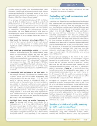 Fast Food FACTS 2013	 104
Appendix A
d) sides, beverages, snack foods, and sweet snacks. These
criteria are based on the recommendations for upper limits of
calories and sodium for school meals served as part of the
National School Lunch Program established by the Institute of
Medicine (IOM) Committee on School Meals.9
On an average visit to a fast food restaurant, 36% of children
under 6, 21% of children between 6 and 12, and 2% of
children between 13 and 17 order kids’ meals.10
Because
preschool-age children require fewer calories compared to
older children, we established separate kids’ meal criteria
for elementary school-age and preschool-age children.
We assumed that most adolescents would order from the
restaurants’ main menus, and therefore set the criteria for main
menu items based on recommended calories and sodium for
this age group.
■	 Kids’ meals for elementary school-age children. The
recommended maximum levels for lunch meals served
to 5- to 10-year-olds specified in the IOM School Meals
report were used to set the limits for elementary school-age
children.11
■	 Kids’ meals for preschool-age children. To calculate
maximum acceptable calories and sodium for kids’ meals
served to preschool-age children, we used the same
method reported in the IOM School Meals report. The
USDA recommends that a moderately active 2- to 5-year-
old child should consume 1,275 calories daily12
and should
not consume more than 1,700 mg of sodium.13
Children
consume on average 32% of their daily calories at lunch;14
therefore, maximum acceptable amounts for kids’ meals
served to preschoolers are 410 calories and 544 milligrams
of sodium.
■	 Lunch/dinner main dish items on the main menu. To
set limits for evaluating lunch/dinner and breakfast items
for young people from 12 to 17 years, we averaged IOM
recommendations for two age groups (11-13 and 14-18
years) for maximum amounts of calories and sodium for
specific meals on the regular menu. No recommendations
are available for individual meal items; therefore, we used
recommended maximum amounts for meals to set limits for
main dish lunch/dinner and breakfast items. Visitors to fast
food restaurants order 2.4 menu items on average at an
eating occasion.15
As a result, these limits represent the
most calories and sodium that any young person should
consume from one main dish item, especially if he or she
also orders a side and/or beverage.
■	 Individual items served as snacks, beverages, or
sides. The average daily amount recommended for a
moderately active 13- to 17-year-old is 2,300 calories;16
and
the recommended upper limit for sodium intake is 2,250
milligrams.17
Because young people consume on average
30% of their daily calories through snacks,18
and children
consume on average two snacks per day,19
the maximum
acceptable levels for a snack, beverage, or side consumed
in addition to a main dish item is 350 calories and 340
milligrams of sodium for adolescents.
Evaluating kids’ meal combinations and
main menu items
To evaluate kids’ meals, we calculated NPI scores for individual
kids’ meal items and total calories and sodium for all possible
combinations of main dish, side, and beverage items. We
then identified kids’ meal items with healthy NPI scores and
combinations of items that met the acceptable calorie and
sodium limits defined in Table A1. We also identified the
best and worst kids’ meal combinations as follows: for each
restaurant, we selected the main dish, side, and beverage
with the highest and lowest NPI scores and combined them
to create the “best” and three “worst” kids’ meal combinations
for each restaurant. If more than one combination had the
same NPI score, we chose the combined items with the lowest
calorie content for the best list and the highest calorie content
for the worst list. In addition, we provide estimated grams
of added sugar for individual kids’ meal menu items. We
calculated added sugar in flavored milks by subtracting the
sugar contained in plain milk offered with the same serving
size and fat content.
For each product category on the menus of the top-five
traditional fast food restaurants, we calculated the range of
per-item values and medians for NPI score, calories, and
sodium. We also calculated percents of items with a healthy
NPI score and that met maximum total calories and total
milligrams of sodium compared to the limits for the product
category (as defined in Table A1), in addition to items that
met all three criteria. We calculated the same values for all
items included in dollar/value menus and healthy menus for
the 12 restaurants. We also used these measures to analyze
advertised products for the eight non-pizza and non-coffee
restaurants that were evaluated in the 2010 report.
Chi-square of significance tests were used to compare
differences in percent of items that met criteria by year (2010
vs. 2013). The statistical comparisons include percent of kids’
meal combinations by restaurant that met calorie and sodium
limits for preschoolers and elementary school-age children,
percent of all menu items by type and by restaurant that met
nutrition criteria for adolescents for the top-five traditional
fast food restaurants, and percent of menu items available
on dollar/value menus and healthy menus that met nutrition
criteria for adolescents. Statistical significance is reported for
differences at p ≤ 0.05.
Additional nutritional quality measures
for kids’ meal combinations
We also evaluated the nutritional quality of kids’ meal
combinations using other established nutrition criteria,
including the Interagency Working Group (IWG) proposed
 