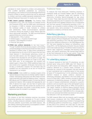Fast Food FACTS 2013	 105
Appendix A
standards for foods marketed to children and adolescents,
Kids LiveWell standards established by companies
participating in the Children’s Food and Beverage Advertising
Initiative (CFBAI) to identify products that can be advertised
to children, and Kids LiveWell standards established by the
National Restaurant Association for healthy kids’ meals.
■	 IWG interim nutrition standards. The Federal Trade
Commission (FTC), FDA, the Centers for Disease Control
and Prevention (CDC), and the USDA were commissioned
by Congress in 2009 to develop recommendations for
the nutritional quality of foods marketed to children
and adolescents. These recommendations represent
consensus among the experts in these federal agencies
about appropriate standards. The IWG recommendations
specify limiting four nutrients as follows:
■	 Saturated fat: 10% of calories
■	 Added sugars:  13 grams of added sugar
■	 Sodium: ≤450 milligrams of sodium
■	 Trans fat: Zero grams
■	 CFBAI new uniform standards for fast food meals.20
Through this Better Business Bureau program, participating
companies pledge to advertise only foods that meet nutrition
standards to children under 12. New uniform standards (to
be implemented by the end of 2013) require that fast food
meals featured in child-directed advertising contain no
more than 600 calories and 740 milligrams sodium, 10%
of calories from saturated fat, and 20 grams of sugar. The
guidelines make some exceptions for sugar in fruit, dairy,
and 100% juice. To be conservative, we included only
added sugars in these limits. CFBAI qualifying meals must
also contain a fruit, vegetable, whole grain, lean protein, low
fat dairy, or fortification. However, this information was not
available from the restaurants so we did not include this
requirement in our analysis.
■	 Kids LiveWell. Kids LiveWell is a voluntary program of the
National Restaurant Association to identify healthful meals for
children. Participating restaurants must offer at least one kids’
meal combination that meets the following criteria:21
maximum
600 calories and 770 milligrams sodium; no more than 35% of
calories from total fat, 10% of calories from saturated fat, and
35% of calories from sugar; and less than 0.5 grams trans
fat. Qualifying meals must also contain two sources of fruit,
vegetable, whole grain, lean protein, or low fat dairy, but this
requirement was not included in our analysis.
Marketing practices
The analysis of fast food marketing practices documents
advertising spending and marketing on TV and in digital
media, including restaurant websites, display advertising on
third-party websites, social media, and mobile devices. We
also identify marketing that appears to be targeted to children,
teens, and black and Hispanic youth.
Traditional media
To measure fast food restaurants’ marketing practices in
traditional media we licensed Nielsen data for advertising
spending in all measured media and exposure to TV
advertising (including Spanish-language) by age group
and race. These data document total fast food restaurant
advertising spending and TV exposure from 2009 to 2012.22
We also provide more detailed analyses of the 25 restaurants
with the most national TV advertising spending in 2012. In
addition, we conducted a content analysis of the messages
and specific menu items promoted in TV advertising that
appeared on children’s commercial networks.
Advertising spending
Nielsenidentified264restaurantsintheQuickServeRestaurant
(QSR) category (Product Classification Code [PCC] = G330)
with advertising spending in 2012. We also obtained Nielsen
data for two additional restaurants in the QSR Magazine Top
5023
that were classified by Nielsen as coffee/donut retail
shops (PCC = G716) (Starbucks and Dunkin’ Donuts). Nielsen
tracks total media spending in 18 different media including TV,
internet, radio, magazines, newspaper, free standing coupon
inserts, and outdoor advertising. We licensed these data for
all fast food restaurants for the four-year period. These data
provide a measure of all fast food advertising spending.
TV advertising exposure
To measure exposure to fast food TV advertising, we also
licensed gross rating points (GRP) data from Nielsen for
the same period and restaurants. GRPs measure the total
audience delivered by a brand’s media schedule. It is
expressed as a percent of the population that was exposed
to each commercial over a specified period of time across
all types of TV programming. It is the advertising industry’s
standard measure to assess audience exposure to
advertising campaigns; and Nielsen is the most widely used
source for these data.24
GRPs, therefore, provide an objective
assessment of advertising exposure. In addition, GRPs can
be used to measure advertisements delivered to a specific
audience, such as a specific age or other demographic group
(also known as target rating points or TRPs), and provide a
“per capita” measure to examine relative exposure among
groups. For example, if a restaurant had 2,000 GRPs in 2012
for 2- to 11-year-olds and 1,000 GRPs for 25- to 49-year-olds,
then we can conclude that children saw twice as many ads for
that restaurant in 2012 as compared to adults.
The GRP measure differs from the measure used to evaluate
food industry compliance with their CFBAI pledges. The
pledges apply only to advertising in children’s TV programming
as defined by audience composition (e.g., programs in which
at least 35% of the audience are under age 12); less than
one-half of all advertisements viewed by children younger
 